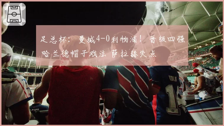 足总杯：曼城4-0利物浦！晋级四强 哈兰德帽子戏法 萨拉赫失点