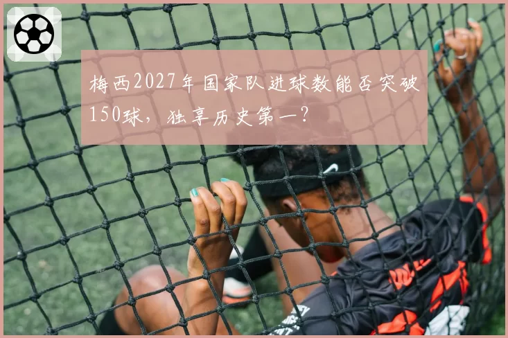 梅西2027年国家队进球数能否突破150球，独享历史第一？