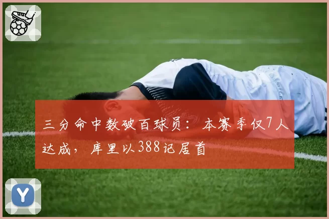 三分命中数破百球员:本赛季仅7人达成,库里以388记居首