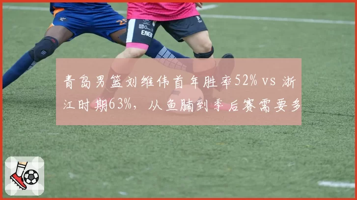 青岛男篮刘维伟首年胜率52% vs 浙江时期63%，从鱼腩到季后赛需要多久？