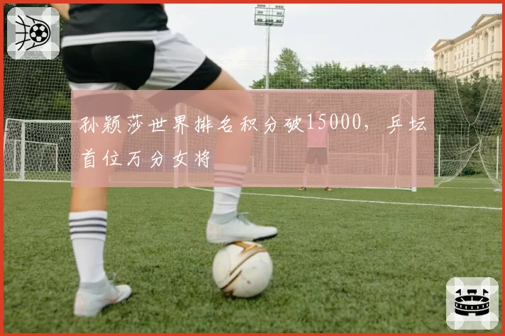 孙颖莎世界排名积分破15000，乒坛首位万分女将