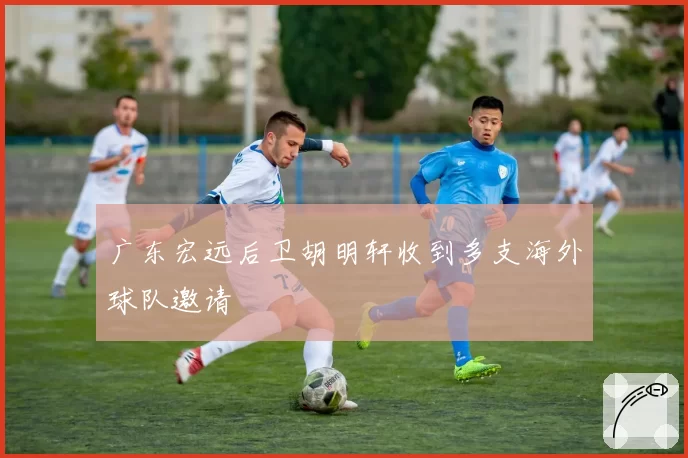 广东宏远后卫胡明轩收到多支海外球队邀请