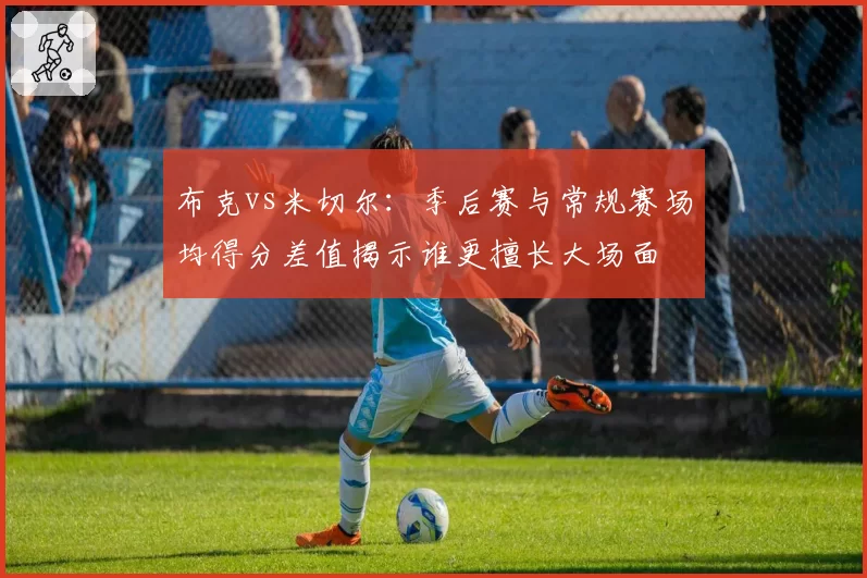 布克vs米切尔：季后赛与常规赛场均得分差值揭示谁更擅长大场面