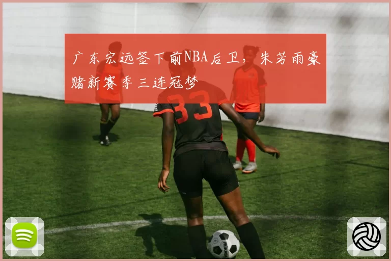 广东宏远签下前NBA后卫，朱芳雨豪赌新赛季三连冠梦