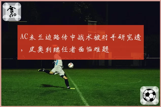 AC米兰边路传中战术被对手研究透，皮奥利继任者面临难题