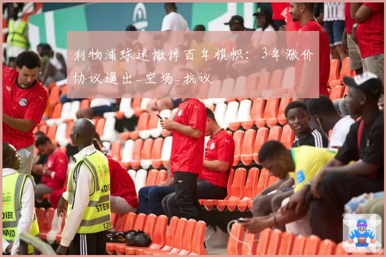 利物浦球迷撤掉百年旗帜:3年涨价协议逼出_空场_抗议