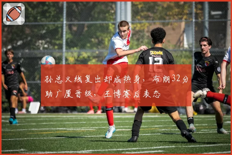 孙总火线复出却成热身，布朗32分助广厦晋级，王博赛后表态