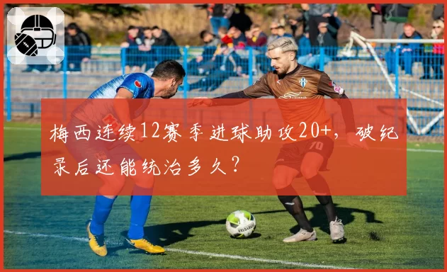梅西连续12赛季进球助攻20+，破纪录后还能统治多久？