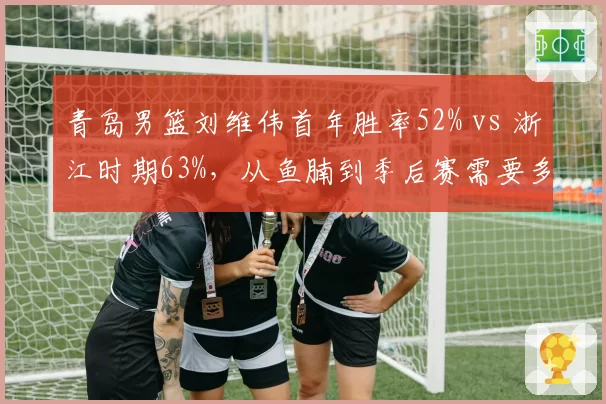 青岛男篮刘维伟首年胜率52% vs 浙江时期63%，从鱼腩到季后赛需要多久？