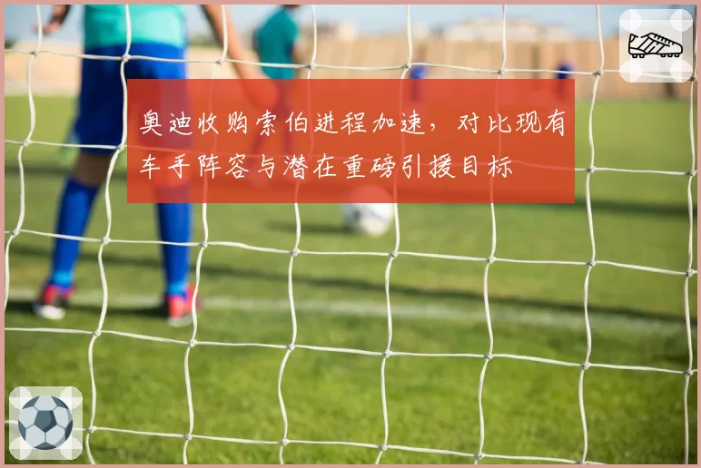 奥迪收购索伯进程加速，对比现有车手阵容与潜在重磅引援目标