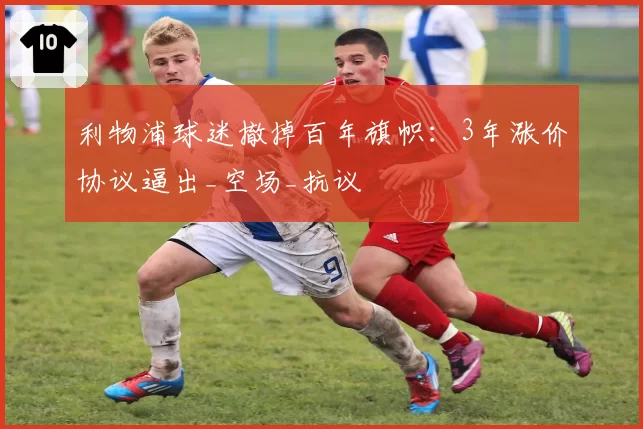 利物浦球迷撤掉百年旗帜:3年涨价协议逼出_空场_抗议