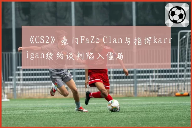 《CS2》豪门FaZe Clan与指挥karrigan续约谈判陷入僵局