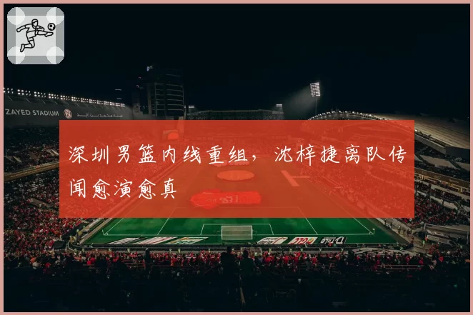 深圳男篮内线重组，沈梓捷离队传闻愈演愈真