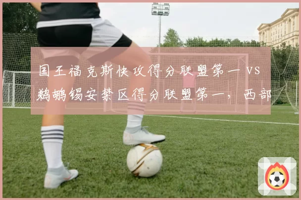 国王福克斯快攻得分联盟第一 vs 鹈鹕锡安禁区得分联盟第一，西部第六之争风格迥异