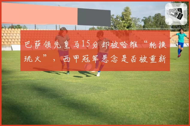 巴萨领先皇马15分却被哈维“轮换玩火”，西甲冠军悬念是否被重新点燃