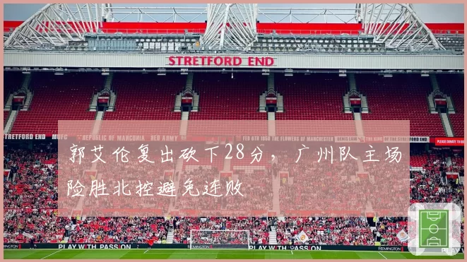 郭艾伦复出砍下28分,广州队主场险胜北控避免连败