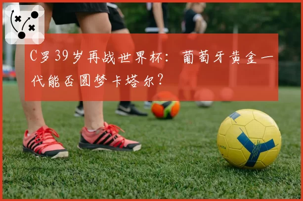 C罗39岁再战世界杯：葡萄牙黄金一代能否圆梦卡塔尔？