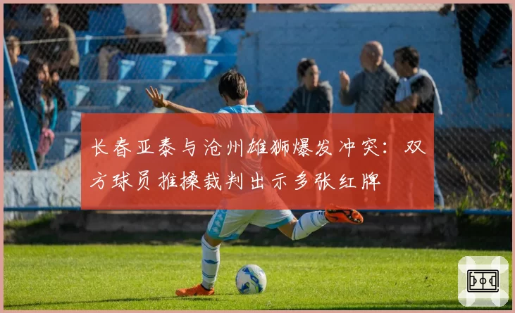 长春亚泰与沧州雄狮爆发冲突：双方球员推搡裁判出示多张红牌