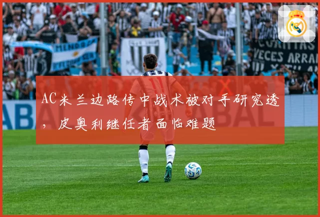 AC米兰边路传中战术被对手研究透，皮奥利继任者面临难题