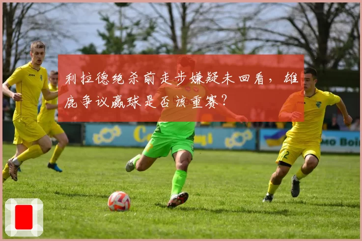 利拉德绝杀前走步嫌疑未回看,雄鹿争议赢球是否该重赛?