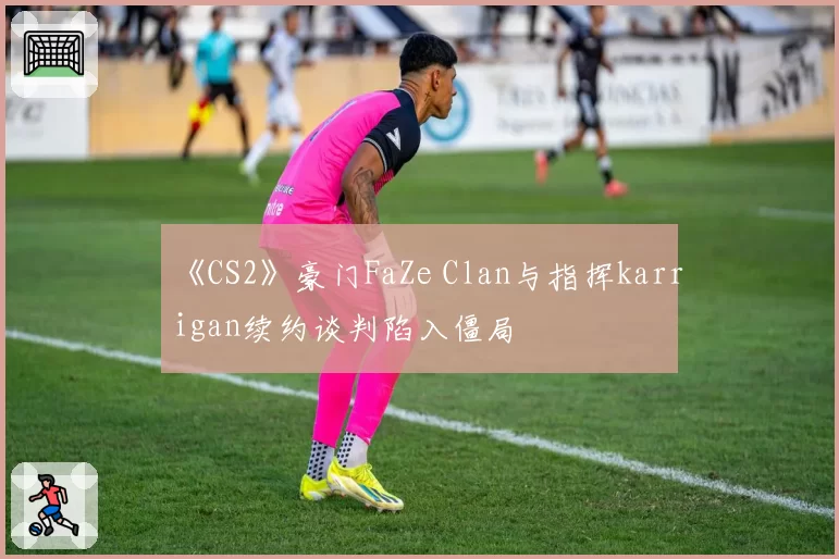 《CS2》豪门FaZe Clan与指挥karrigan续约谈判陷入僵局