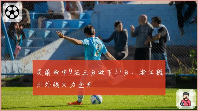 吴前命中9记三分砍下37分，浙江稠州外线火力全开