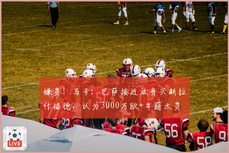 嫌贵！马卡：巴萨接近放弃买断拉什福德，认为3000万欧+年薪太贵