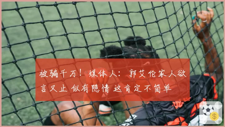 被骗千万!媒体人:郭艾伦家人欲言又止 似有隐情 这肯定不简单
