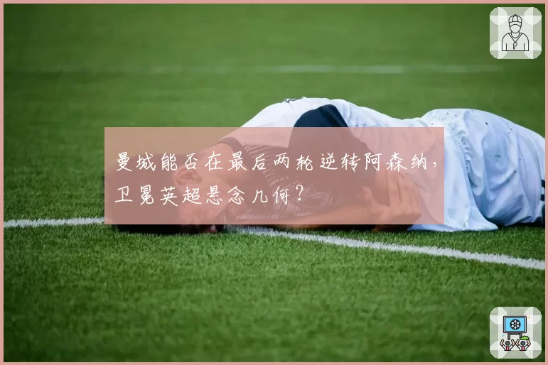 曼城能否在最后两轮逆转阿森纳，卫冕英超悬念几何？