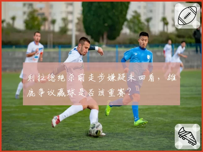 利拉德绝杀前走步嫌疑未回看,雄鹿争议赢球是否该重赛?