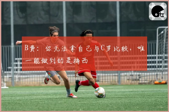 B费:你无法拿自己与C罗比较,唯一能做到的是梅西