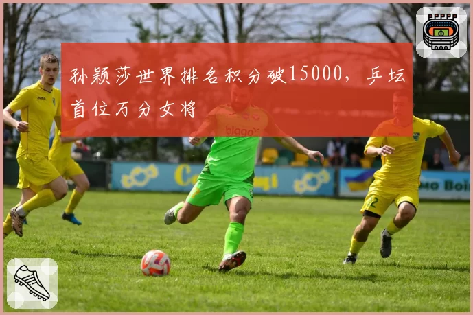 孙颖莎世界排名积分破15000，乒坛首位万分女将