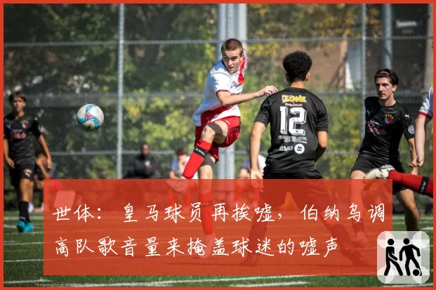 世体：皇马球员再挨嘘，伯纳乌调高队歌音量来掩盖球迷的嘘声