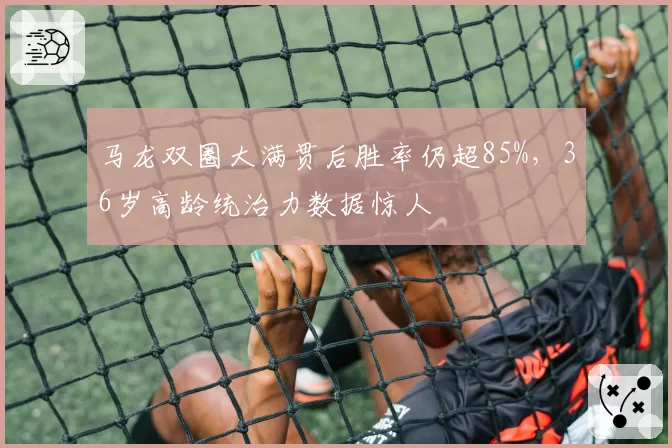 马龙双圈大满贯后胜率仍超85%，36岁高龄统治力数据惊人