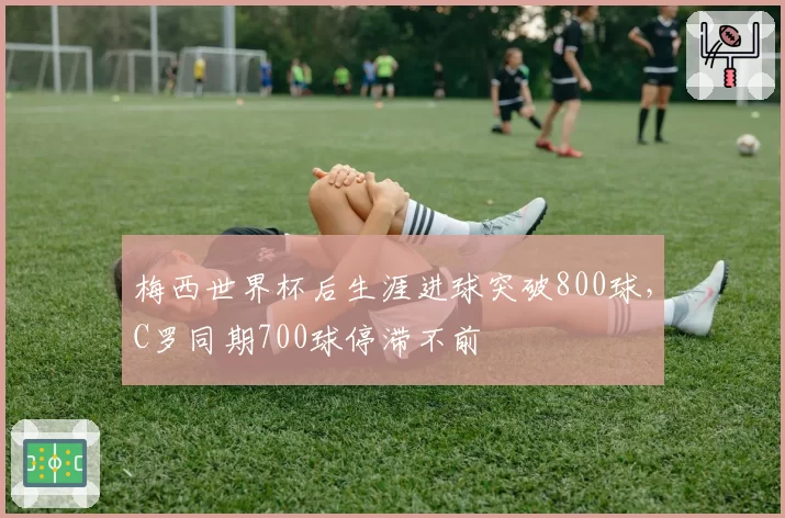 梅西世界杯后生涯进球突破800球，C罗同期700球停滞不前