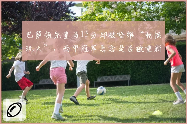 巴萨领先皇马15分却被哈维“轮换玩火”，西甲冠军悬念是否被重新点燃