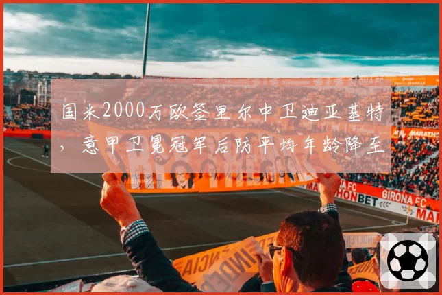 国米2000万欧签里尔中卫迪亚基特,意甲卫冕冠军后防平均年龄降至24.3岁
