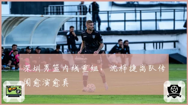 深圳男篮内线重组，沈梓捷离队传闻愈演愈真