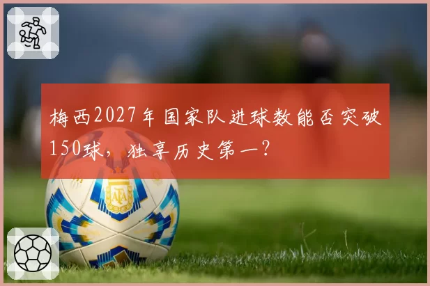 梅西2027年国家队进球数能否突破150球，独享历史第一？