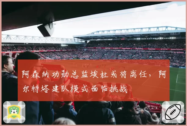 阿森纳功勋总监埃杜或将离任，阿尔特塔建队模式面临挑战