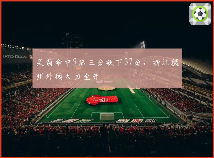 吴前命中9记三分砍下37分，浙江稠州外线火力全开