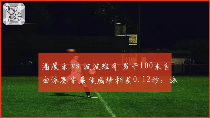 潘展乐 vs 波波维奇 男子100米自由泳赛季最佳成绩相差0.12秒,泳坛新王之争