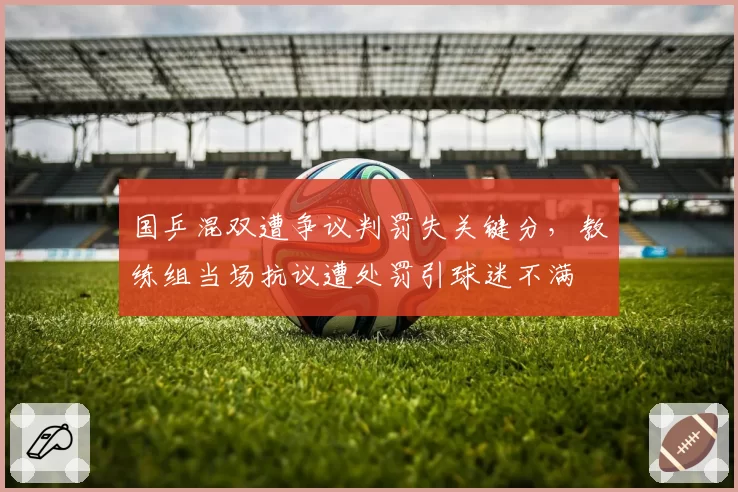 国乒混双遭争议判罚失关键分,教练组当场抗议遭处罚引球迷不满