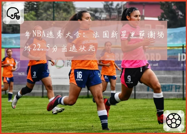 年NBA选秀大会：法国新星里萨谢场均22.5分当选状元