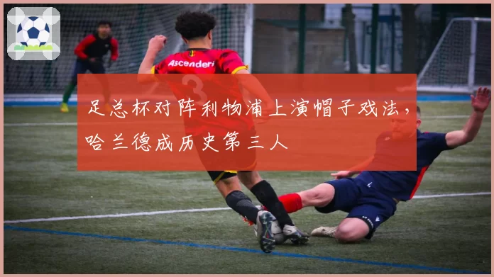 足总杯对阵利物浦上演帽子戏法，哈兰德成历史第三人