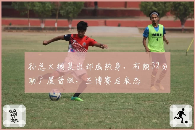 孙总火线复出却成热身，布朗32分助广厦晋级，王博赛后表态