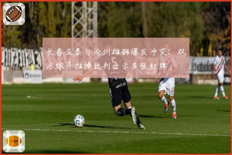 长春亚泰与沧州雄狮爆发冲突：双方球员推搡裁判出示多张红牌