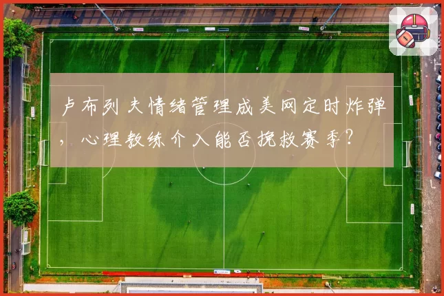 卢布列夫情绪管理成美网定时炸弹，心理教练介入能否挽救赛季？