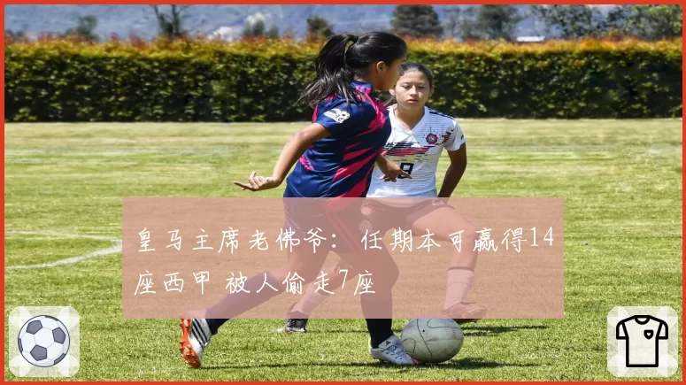 皇马主席老佛爷：任期本可赢得14座西甲 被人偷走7座