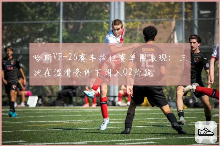 哈斯VF-26赛车排位赛单圈表现:三次在湿滑条件下闯入Q2阶段